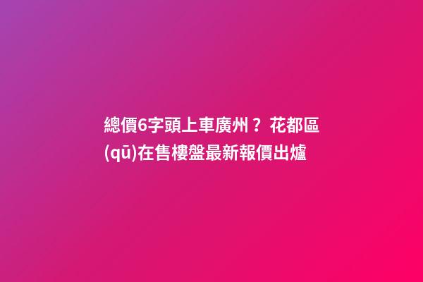 總價6字頭上車廣州？花都區(qū)在售樓盤最新報價出爐